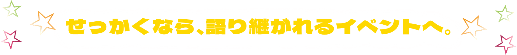 せっかくなら、語り継がれるイベントへ