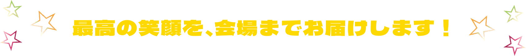 最高の笑顔を、会場までお届けします！